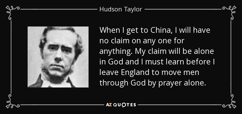 When I get to China, I will have no claim on any one for anything. My claim will be alone in God and I must learn before I leave England to move men through God by prayer alone. - Hudson Taylor