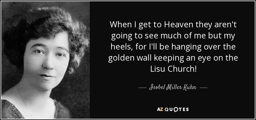 When I get to Heaven they aren't going to see much of me but my heels, for I'll be hanging over the golden wall keeping an eye on the Lisu Church! - Isobel Miller Kuhn