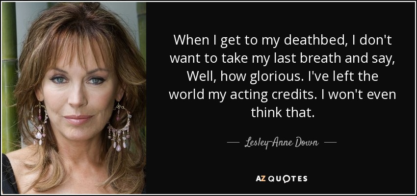 When I get to my deathbed, I don't want to take my last breath and say, Well, how glorious. I've left the world my acting credits. I won't even think that. - Lesley-Anne Down