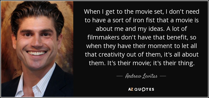 When I get to the movie set, I don't need to have a sort of iron fist that a movie is about me and my ideas. A lot of filmmakers don't have that benefit, so when they have their moment to let all that creativity out of them, it's all about them. It's their movie; it's their thing. - Andrew Levitas