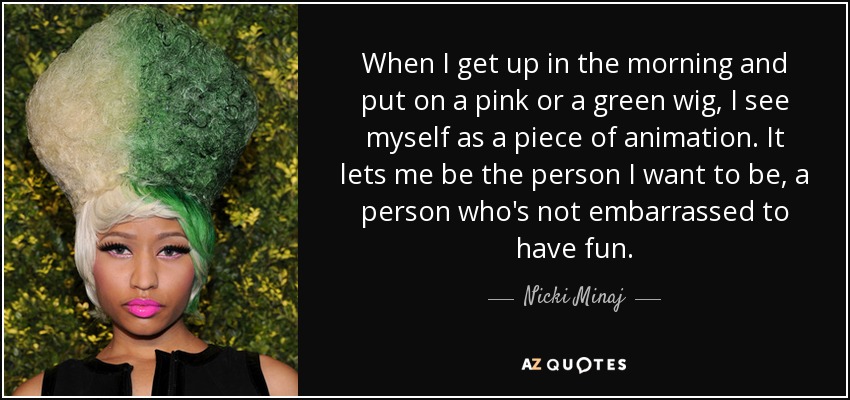 When I get up in the morning and put on a pink or a green wig, I see myself as a piece of animation. It lets me be the person I want to be, a person who's not embarrassed to have fun. - Nicki Minaj