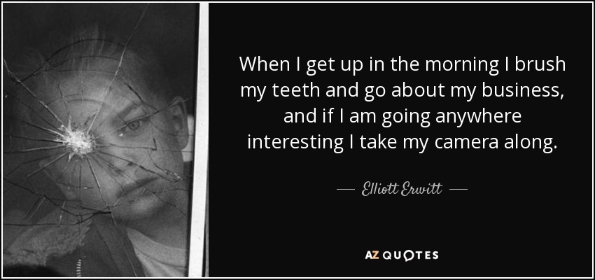 When I get up in the morning I brush my teeth and go about my business, and if I am going anywhere interesting I take my camera along. - Elliott Erwitt