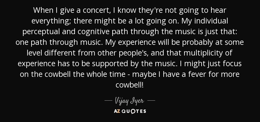 When I give a concert, I know they're not going to hear everything; there might be a lot going on. My individual perceptual and cognitive path through the music is just that: one path through music. My experience will be probably at some level different from other people's, and that multiplicity of experience has to be supported by the music. I might just focus on the cowbell the whole time - maybe I have a fever for more cowbell! - Vijay Iyer