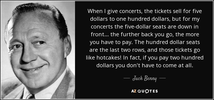 When I give concerts, the tickets sell for five dollars to one hundred dollars, but for my concerts the five-dollar seats are down in front... the further back you go, the more you have to pay. The hundred dollar seats are the last two rows, and those tickets go like hotcakes! In fact, if you pay two hundred dollars you don't have to come at all. - Jack Benny