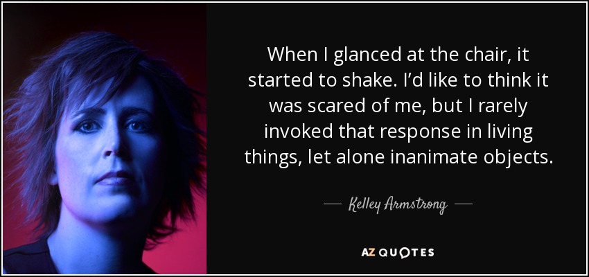 When I glanced at the chair, it started to shake. I’d like to think it was scared of me, but I rarely invoked that response in living things, let alone inanimate objects. - Kelley Armstrong