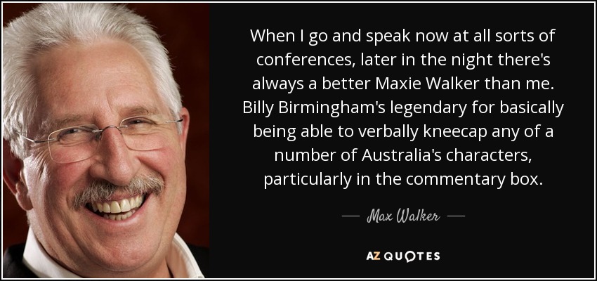 When I go and speak now at all sorts of conferences, later in the night there's always a better Maxie Walker than me. Billy Birmingham's legendary for basically being able to verbally kneecap any of a number of Australia's characters, particularly in the commentary box. - Max Walker