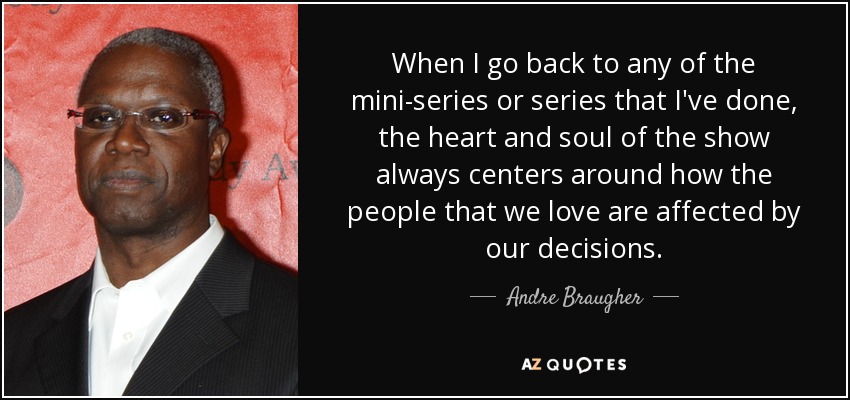 When I go back to any of the mini-series or series that I've done, the heart and soul of the show always centers around how the people that we love are affected by our decisions. - Andre Braugher