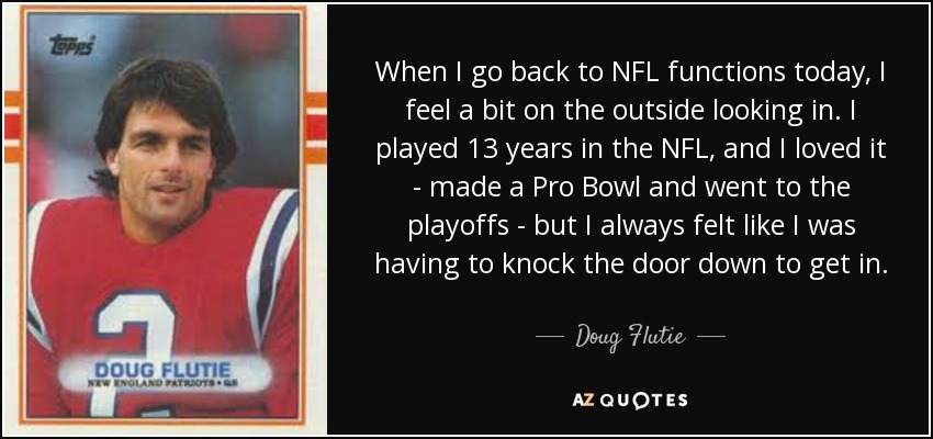 When I go back to NFL functions today, I feel a bit on the outside looking in. I played 13 years in the NFL, and I loved it - made a Pro Bowl and went to the playoffs - but I always felt like I was having to knock the door down to get in. - Doug Flutie