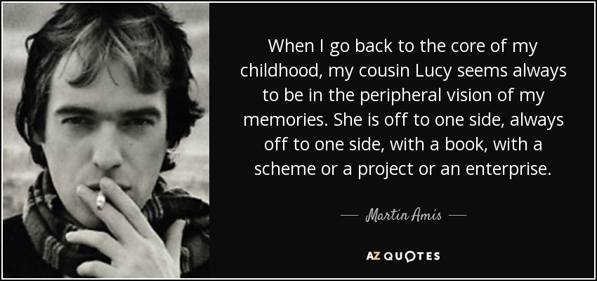 When I go back to the core of my childhood, my cousin Lucy seems always to be in the peripheral vision of my memories. She is off to one side, always off to one side, with a book, with a scheme or a project or an enterprise. - Martin Amis