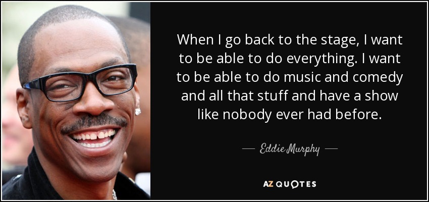 When I go back to the stage, I want to be able to do everything. I want to be able to do music and comedy and all that stuff and have a show like nobody ever had before. - Eddie Murphy
