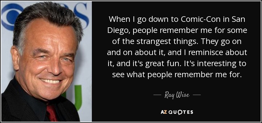 When I go down to Comic-Con in San Diego, people remember me for some of the strangest things. They go on and on about it, and I reminisce about it, and it's great fun. It's interesting to see what people remember me for. - Ray Wise