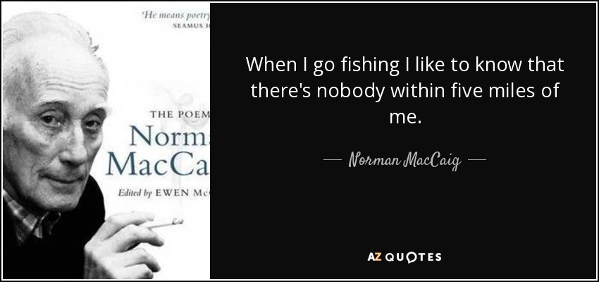 When I go fishing I like to know that there's nobody within five miles of me. - Norman MacCaig