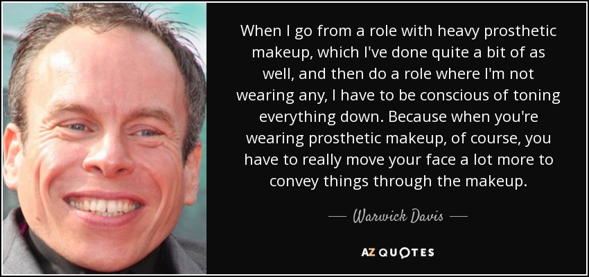 When I go from a role with heavy prosthetic makeup, which I've done quite a bit of as well, and then do a role where I'm not wearing any, I have to be conscious of toning everything down. Because when you're wearing prosthetic makeup, of course, you have to really move your face a lot more to convey things through the makeup. - Warwick Davis