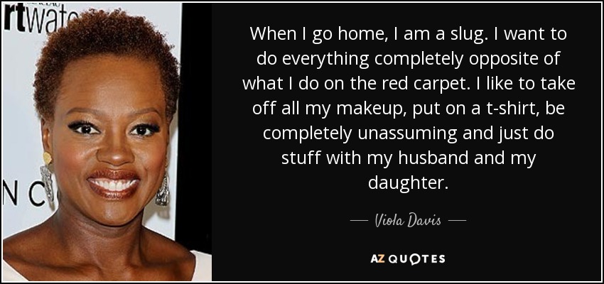 When I go home, I am a slug. I want to do everything completely opposite of what I do on the red carpet. I like to take off all my makeup, put on a t-shirt, be completely unassuming and just do stuff with my husband and my daughter. - Viola Davis