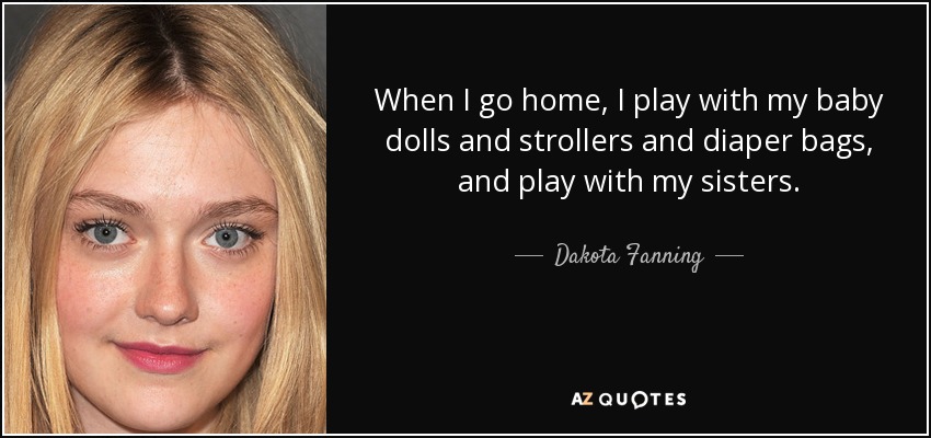 When I go home, I play with my baby dolls and strollers and diaper bags, and play with my sisters. - Dakota Fanning