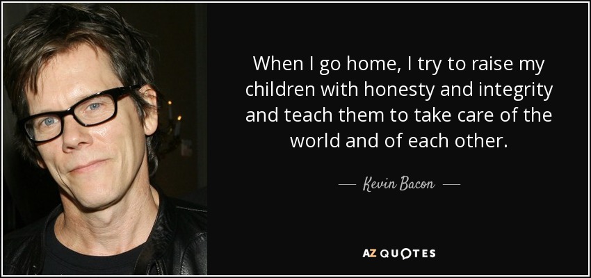 When I go home, I try to raise my children with honesty and integrity and teach them to take care of the world and of each other. - Kevin Bacon