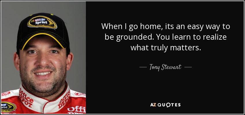 When I go home, its an easy way to be grounded. You learn to realize what truly matters. - Tony Stewart