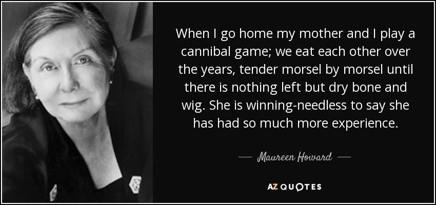 When I go home my mother and I play a cannibal game; we eat each other over the years, tender morsel by morsel until there is nothing left but dry bone and wig. She is winning-needless to say she has had so much more experience. - Maureen Howard