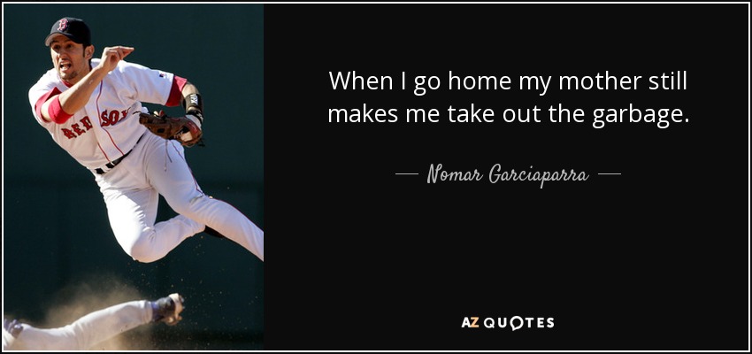 When I go home my mother still makes me take out the garbage. - Nomar Garciaparra