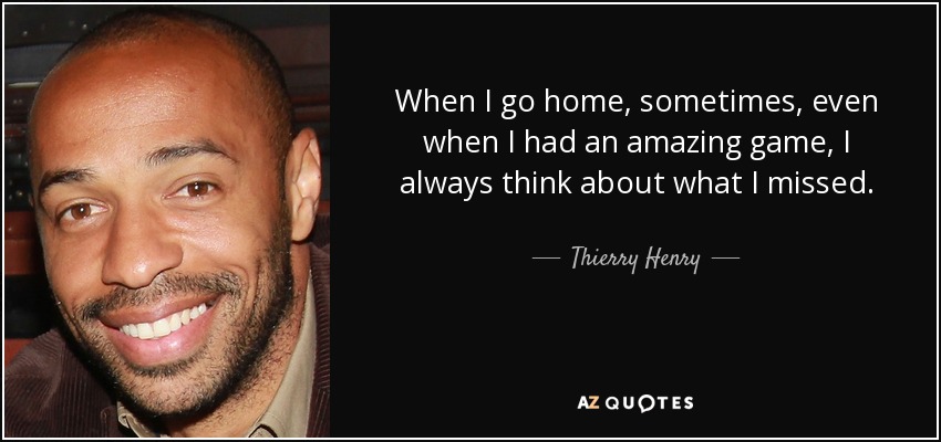 When I go home, sometimes, even when I had an amazing game, I always think about what I missed. - Thierry Henry