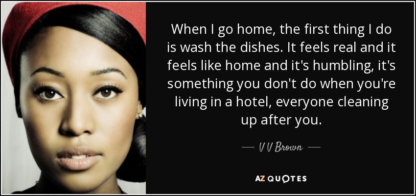 When I go home, the first thing I do is wash the dishes. It feels real and it feels like home and it's humbling, it's something you don't do when you're living in a hotel, everyone cleaning up after you. - V V Brown