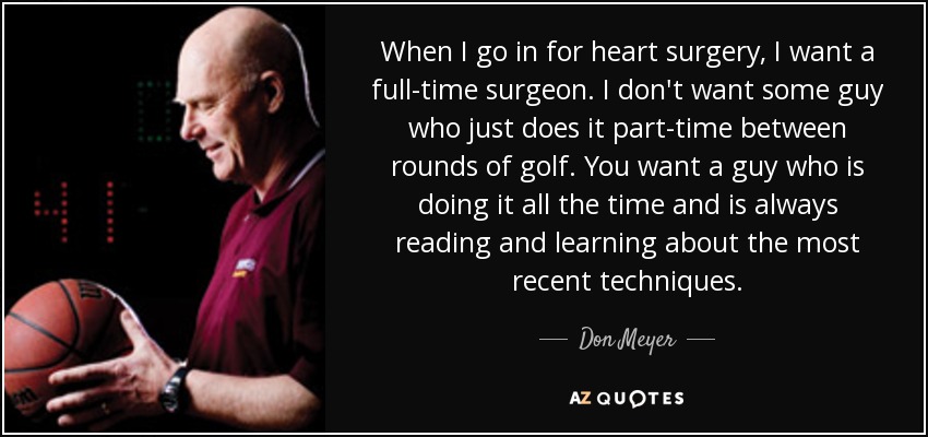 When I go in for heart surgery, I want a full-time surgeon. I don't want some guy who just does it part-time between rounds of golf. You want a guy who is doing it all the time and is always reading and learning about the most recent techniques. - Don Meyer