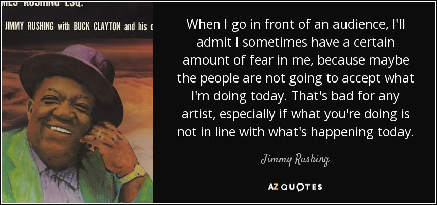 When I go in front of an audience, I'll admit I sometimes have a certain amount of fear in me, because maybe the people are not going to accept what I'm doing today. That's bad for any artist, especially if what you're doing is not in line with what's happening today. - Jimmy Rushing