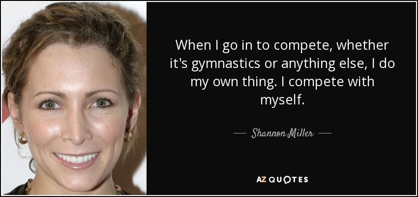 When I go in to compete, whether it's gymnastics or anything else, I do my own thing. I compete with myself. - Shannon Miller