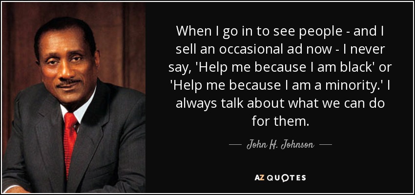 When I go in to see people - and I sell an occasional ad now - I never say, 'Help me because I am black' or 'Help me because I am a minority.' I always talk about what we can do for them. - John H. Johnson