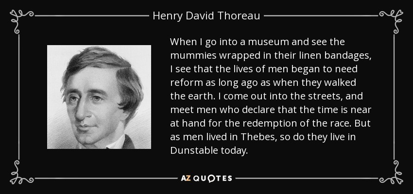 When I go into a museum and see the mummies wrapped in their linen bandages, I see that the lives of men began to need reform as long ago as when they walked the earth. I come out into the streets, and meet men who declare that the time is near at hand for the redemption of the race. But as men lived in Thebes, so do they live in Dunstable today. - Henry David Thoreau