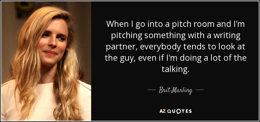 When I go into a pitch room and I'm pitching something with a writing partner, everybody tends to look at the guy, even if I'm doing a lot of the talking. - Brit Marling
