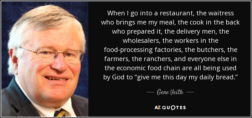 When I go into a restaurant, the waitress who brings me my meal, the cook in the back who prepared it, the delivery men, the wholesalers, the workers in the food-processing factories, the butchers, the farmers, the ranchers, and everyone else in the economic food chain are all being used by God to “give me this day my daily bread.” - Gene Veith