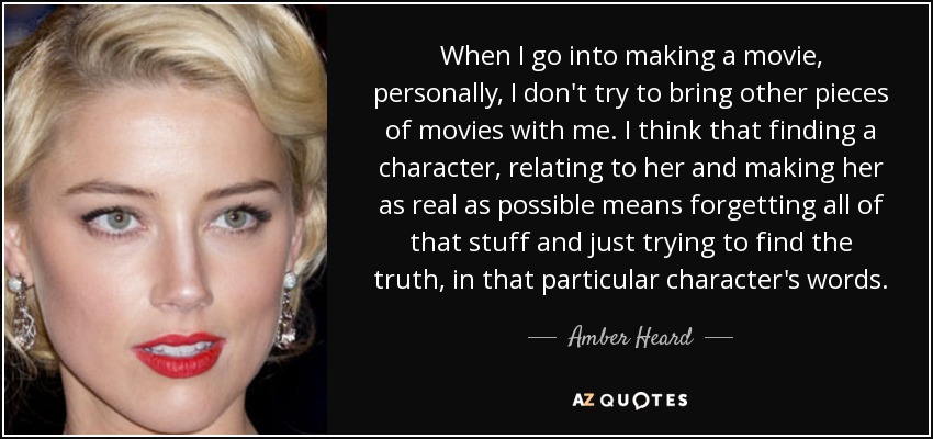 When I go into making a movie, personally, I don't try to bring other pieces of movies with me. I think that finding a character, relating to her and making her as real as possible means forgetting all of that stuff and just trying to find the truth, in that particular character's words. - Amber Heard