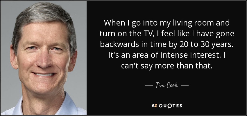 When I go into my living room and turn on the TV, I feel like I have gone backwards in time by 20 to 30 years. It's an area of intense interest. I can't say more than that. - Tim Cook