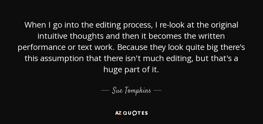 When I go into the editing process, I re-look at the original intuitive thoughts and then it becomes the written performance or text work. Because they look quite big there's this assumption that there isn't much editing, but that's a huge part of it. - Sue Tompkins