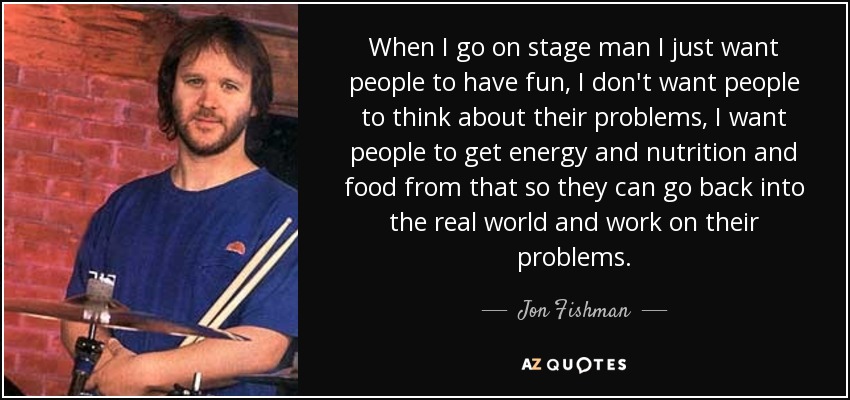 When I go on stage man I just want people to have fun, I don't want people to think about their problems, I want people to get energy and nutrition and food from that so they can go back into the real world and work on their problems. - Jon Fishman