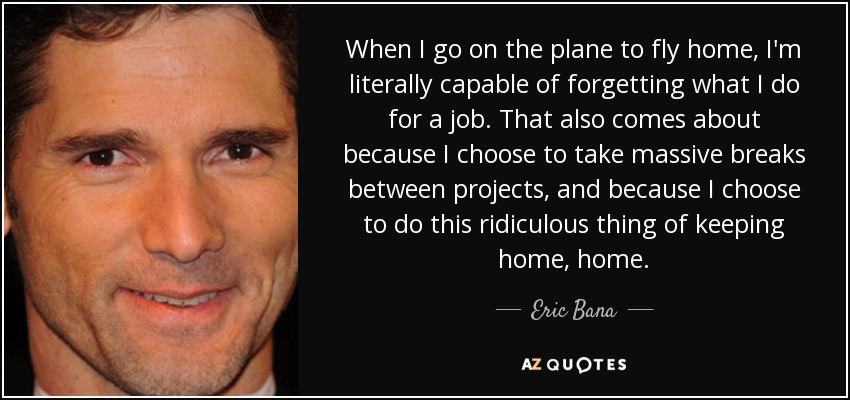 When I go on the plane to fly home, I'm literally capable of forgetting what I do for a job. That also comes about because I choose to take massive breaks between projects, and because I choose to do this ridiculous thing of keeping home, home. - Eric Bana