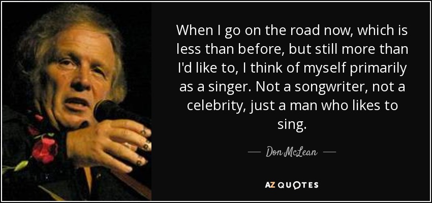 When I go on the road now, which is less than before, but still more than I'd like to, I think of myself primarily as a singer. Not a songwriter, not a celebrity, just a man who likes to sing. - Don McLean