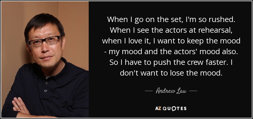 When I go on the set, I'm so rushed. When I see the actors at rehearsal, when I love it, I want to keep the mood - my mood and the actors' mood also. So I have to push the crew faster. I don't want to lose the mood. - Andrew Lau