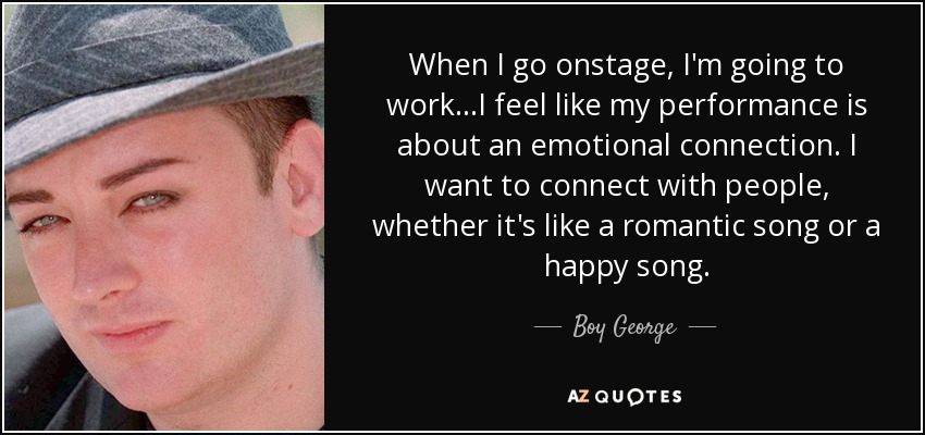 When I go onstage, I'm going to work ...I feel like my performance is about an emotional connection. I want to connect with people, whether it's like a romantic song or a happy song. - Boy George