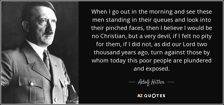 When I go out in the morning and see these men standing in their queues and look into their pinched faces, then I believe I would be no Christian, but a very devil, if I felt no pity for them, if I did not, as did our Lord two thousand years ago, turn against those by whom today this poor people are plundered and exposed. - Adolf Hitler