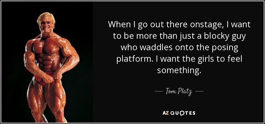 When I go out there onstage, I want to be more than just a blocky guy who waddles onto the posing platform. I want the girls to feel something. - Tom Platz