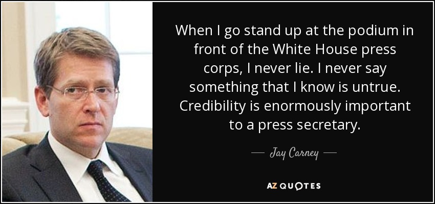 When I go stand up at the podium in front of the White House press corps, I never lie. I never say something that I know is untrue. Credibility is enormously important to a press secretary. - Jay Carney