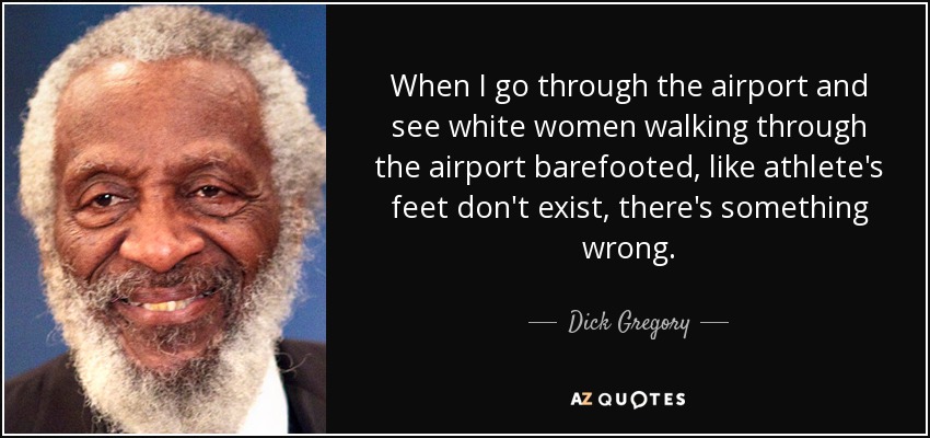 When I go through the airport and see white women walking through the airport barefooted, like athlete's feet don't exist, there's something wrong. - Dick Gregory