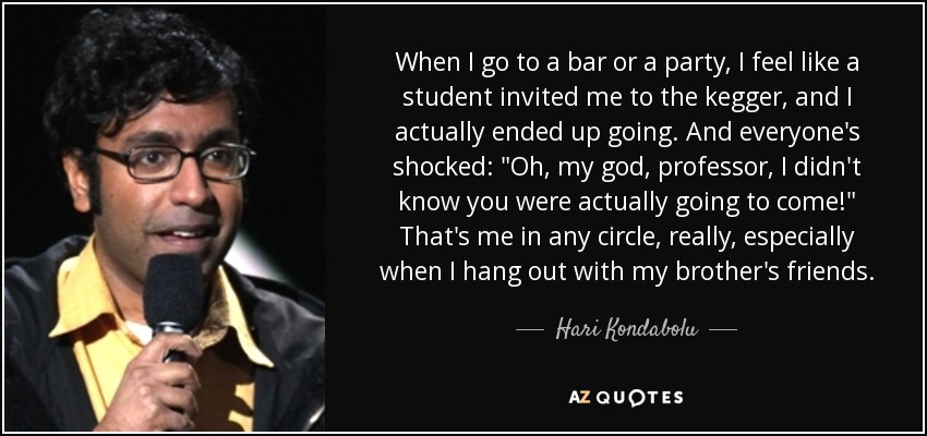 When I go to a bar or a party, I feel like a student invited me to the kegger, and I actually ended up going. And everyone's shocked: 