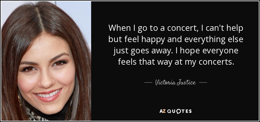 When I go to a concert, I can't help but feel happy and everything else just goes away. I hope everyone feels that way at my concerts. - Victoria Justice