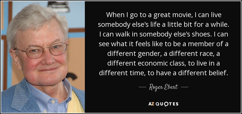 When I go to a great movie, I can live somebody else's life a little bit for a while. I can walk in somebody else's shoes. I can see what it feels like to be a member of a different gender, a different race, a different economic class, to live in a different time, to have a different belief. - Roger Ebert