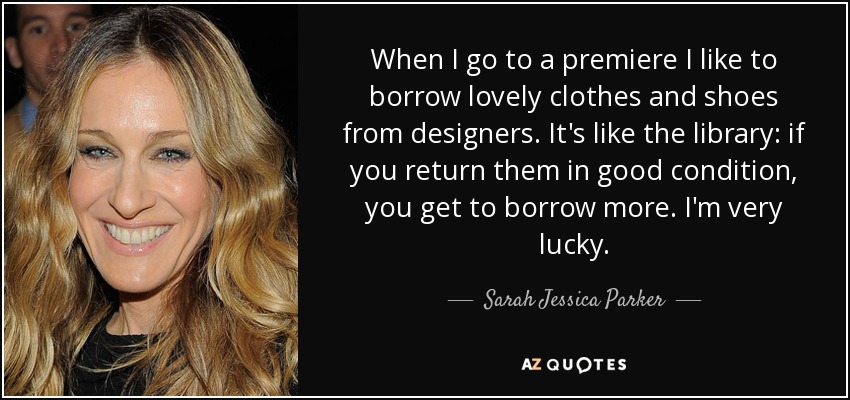 When I go to a premiere I like to borrow lovely clothes and shoes from designers. It's like the library: if you return them in good condition, you get to borrow more. I'm very lucky. - Sarah Jessica Parker