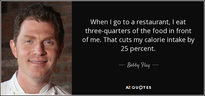When I go to a restaurant, I eat three-quarters of the food in front of me. That cuts my calorie intake by 25 percent. - Bobby Flay