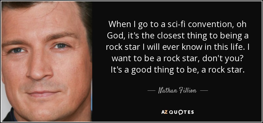 When I go to a sci-fi convention, oh God, it's the closest thing to being a rock star I will ever know in this life. I want to be a rock star, don't you? It's a good thing to be, a rock star. - Nathan Fillion